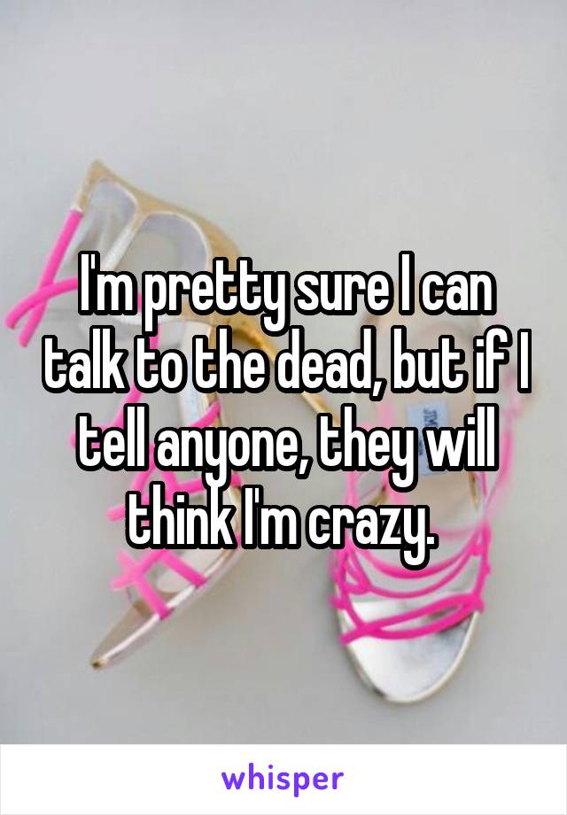 I'm pretty sure I can talk to the dead, but if I tell anyone, they will think I'm crazy. 
