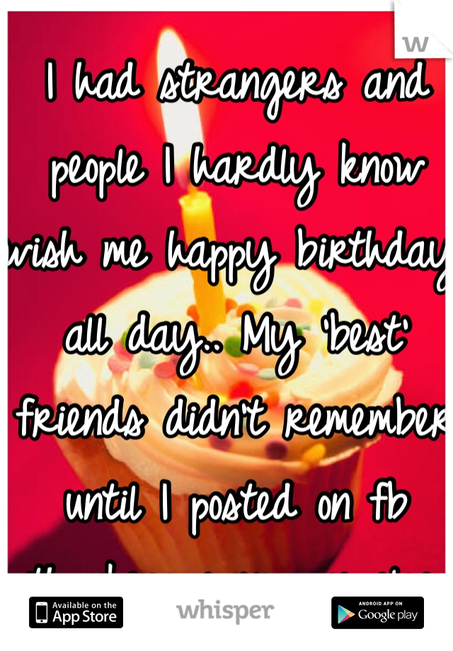 I had strangers and people I hardly know wish me happy birthday all day.. My 'best' friends didn't remember until I posted on fb thanking everyone else. 