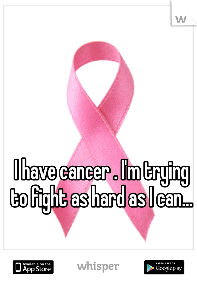 I have cancer . I'm trying to fight as hard as I can...