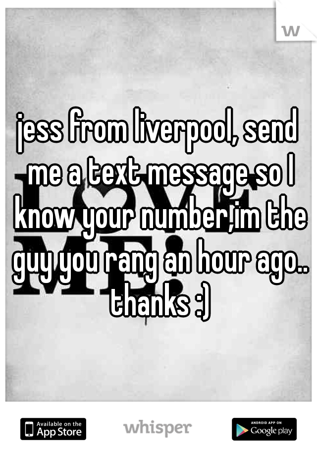 jess from liverpool, send me a text message so I know your number,im the guy you rang an hour ago.. thanks :)