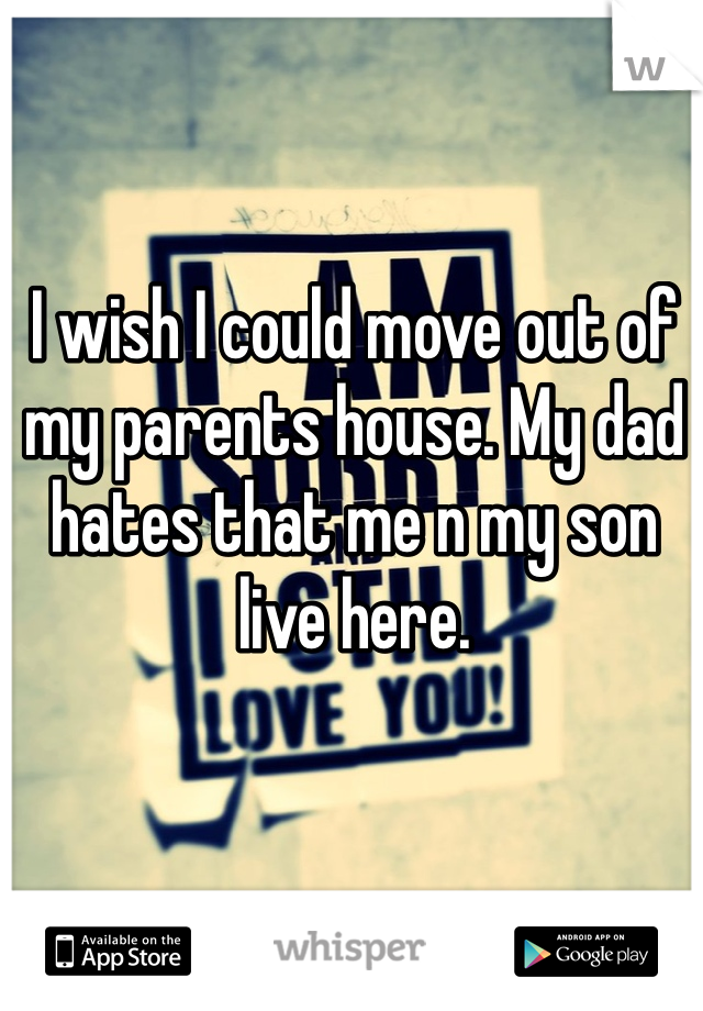 I wish I could move out of my parents house. My dad hates that me n my son live here. 