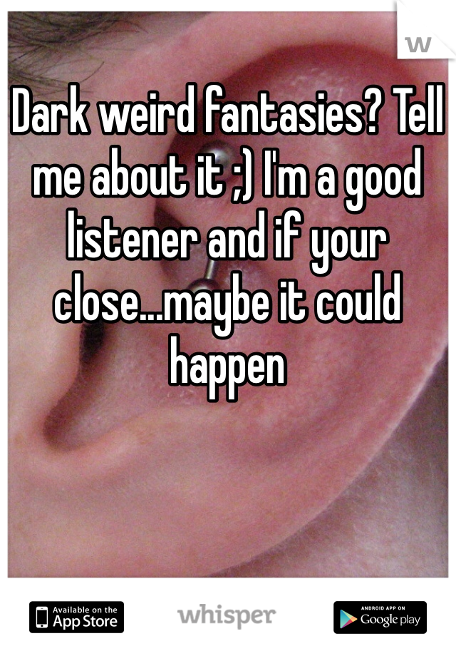 Dark weird fantasies? Tell me about it ;) I'm a good listener and if your close...maybe it could happen 