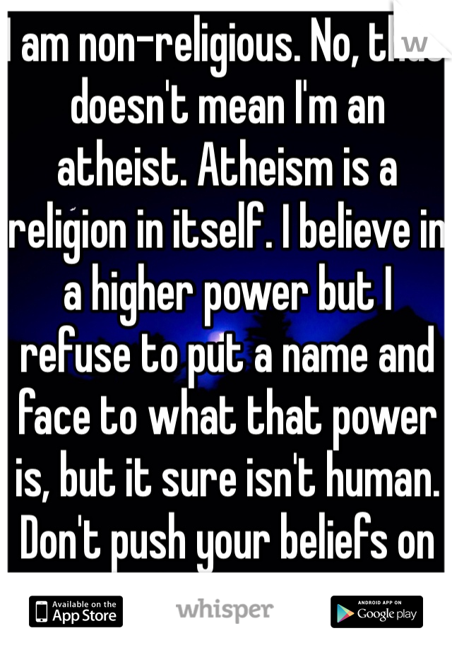 I am non-religious. No, that doesn't mean I'm an atheist. Atheism is a religion in itself. I believe in a higher power but I refuse to put a name and face to what that power is, but it sure isn't human. Don't push your beliefs on me and I won't either. 