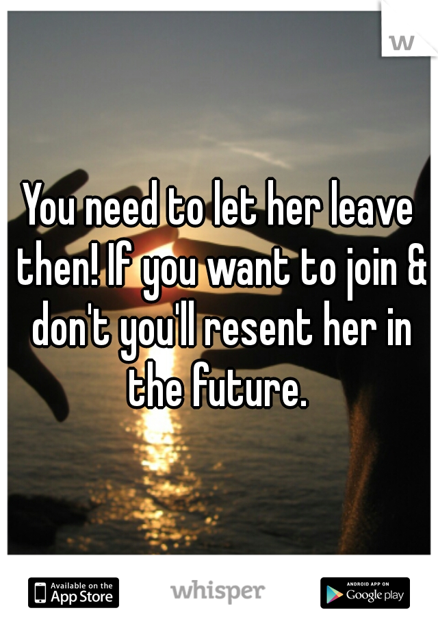 You need to let her leave then! If you want to join & don't you'll resent her in the future. 