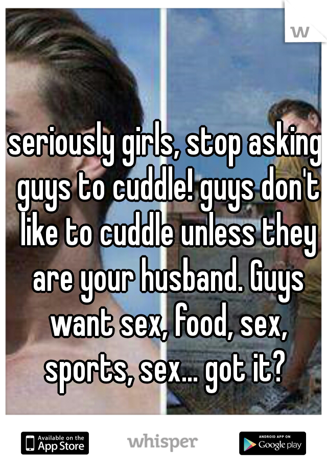 seriously girls, stop asking guys to cuddle! guys don't like to cuddle unless they are your husband. Guys want sex, food, sex, sports, sex... got it? 