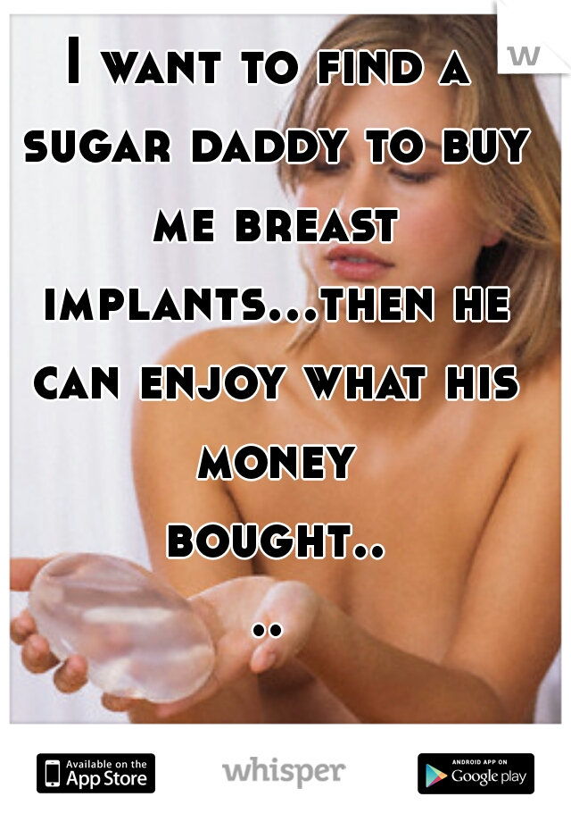 I want to find a sugar daddy to buy me breast implants...then he can enjoy what his money bought....