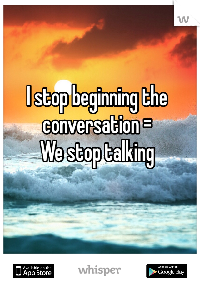 I stop beginning the conversation =
We stop talking 