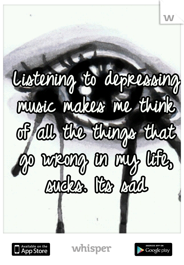  Listening to depressing music makes me think of all the things that go wrong in my life, sucks. Its sad