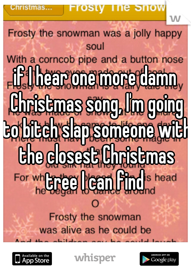 if I hear one more damn Christmas song, I'm going to bitch slap someone with the closest Christmas tree I can find 
