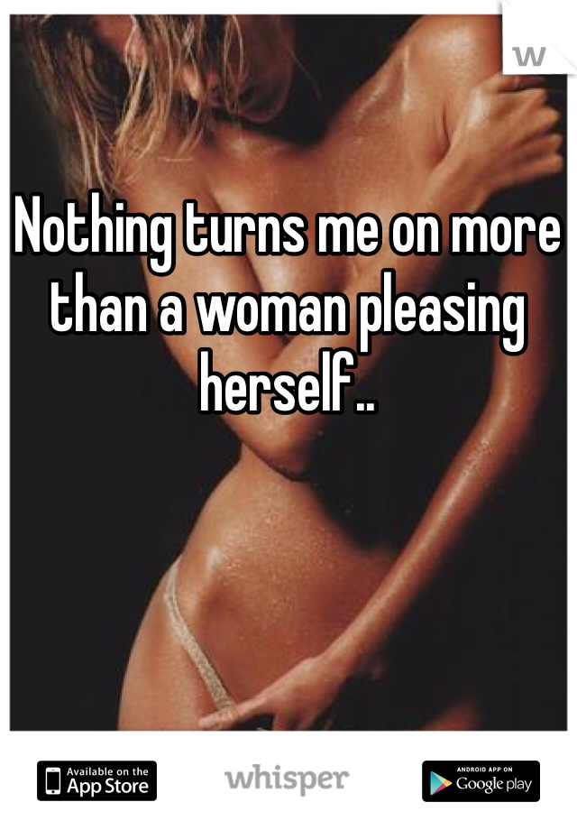 Nothing turns me on more than a woman pleasing herself..