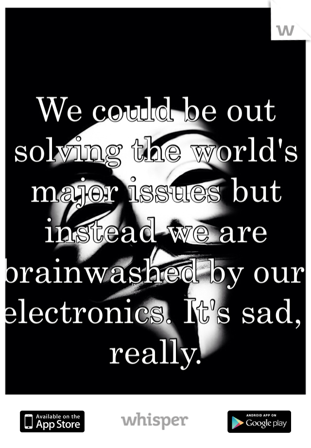 We could be out solving the world's major issues but instead we are brainwashed by our electronics. It's sad, really.