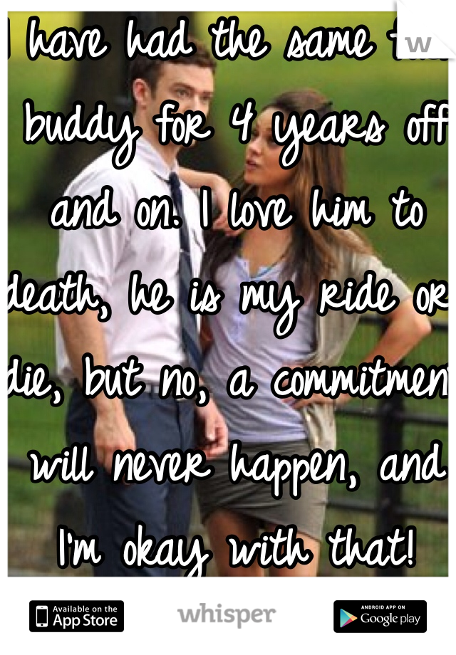 I have had the same fuck buddy for 4 years off and on. I love him to death, he is my ride or die, but no, a commitment will never happen, and I'm okay with that!
