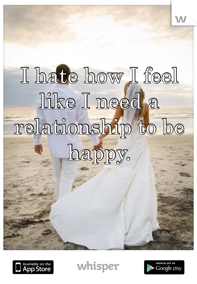 I hate how I feel like I need a relationship to be happy. 