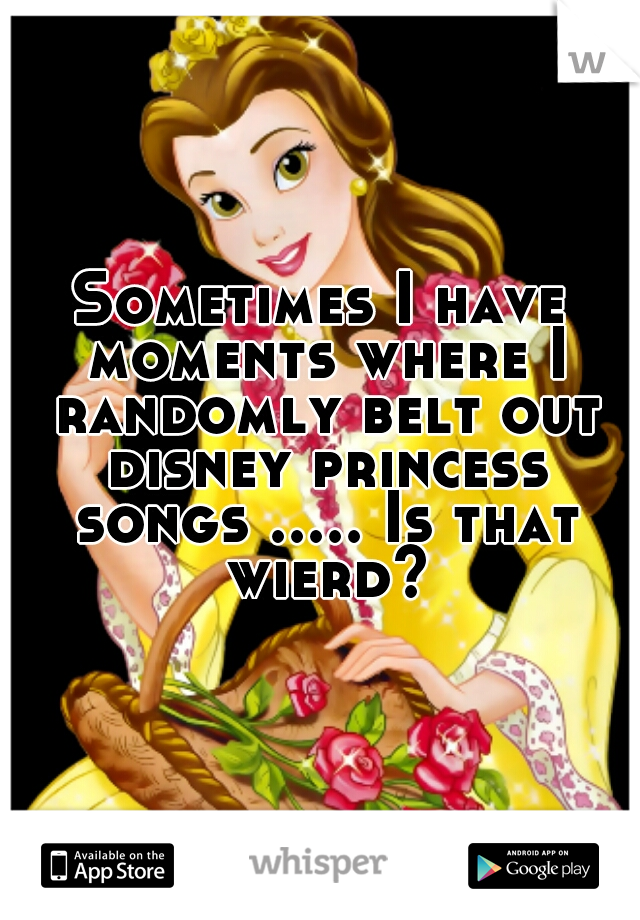 Sometimes I have moments where I randomly belt out disney princess songs ..... Is that wierd?