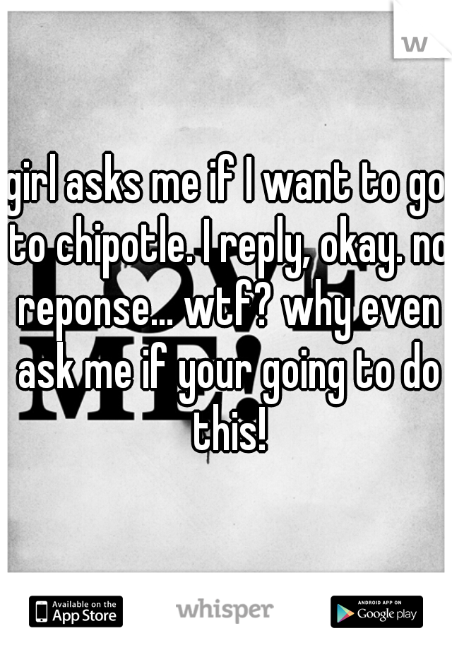 girl asks me if I want to go to chipotle. I reply, okay. no reponse... wtf? why even ask me if your going to do this!