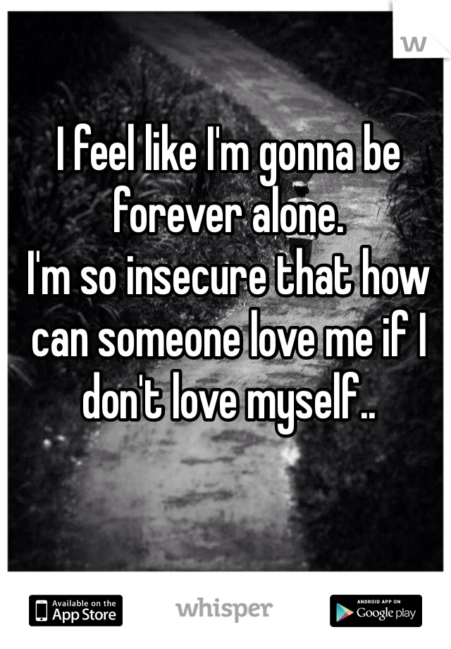I feel like I'm gonna be forever alone.
I'm so insecure that how can someone love me if I don't love myself..