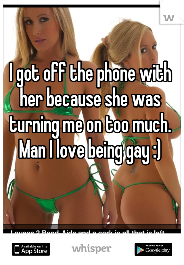 I got off the phone with her because she was turning me on too much. Man I love being gay :)