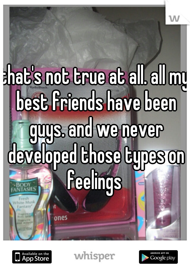that's not true at all. all my best friends have been guys. and we never developed those types on feelings 