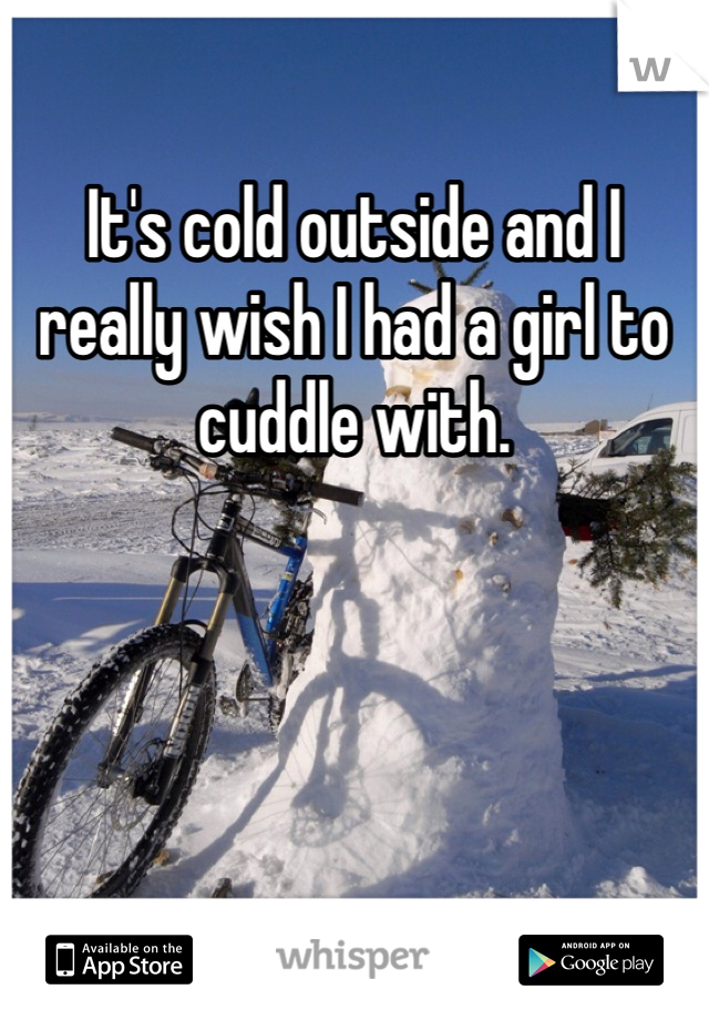 It's cold outside and I really wish I had a girl to cuddle with. 