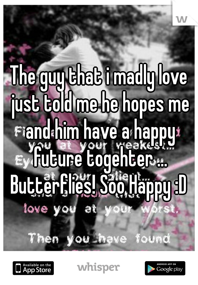 The guy that i madly love just told me he hopes me and him have a happy future togehter ... Butterflies! Soo Happy :D 