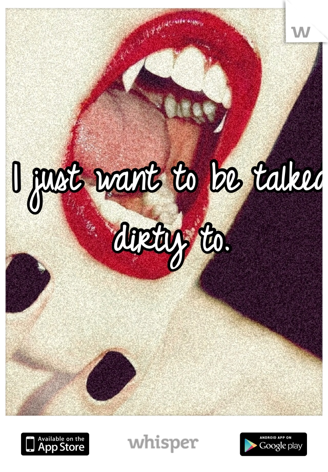 I just want to be talked dirty to.
