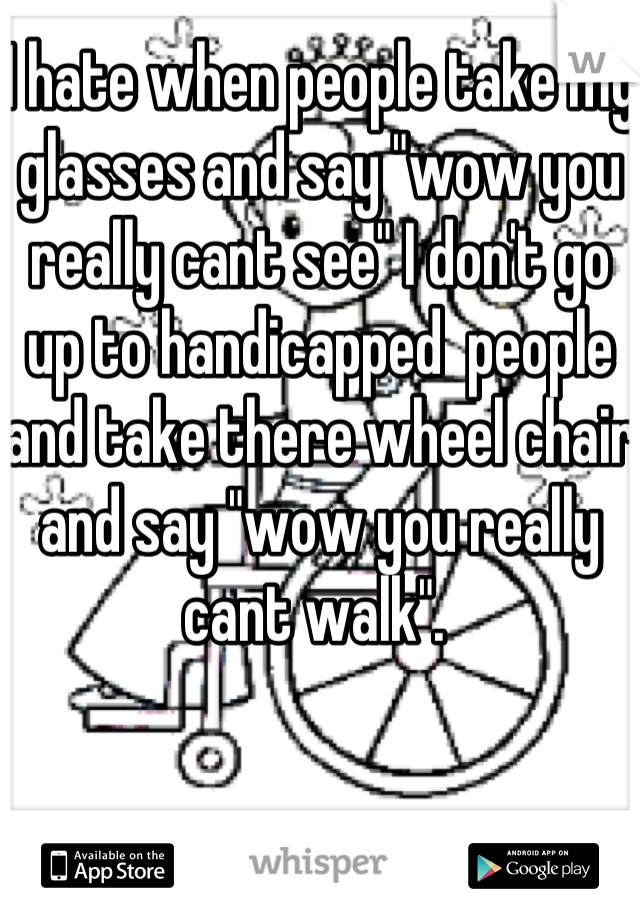 I hate when people take my glasses and say "wow you really cant see" I don't go up to handicapped  people and take there wheel chair and say "wow you really cant walk". 