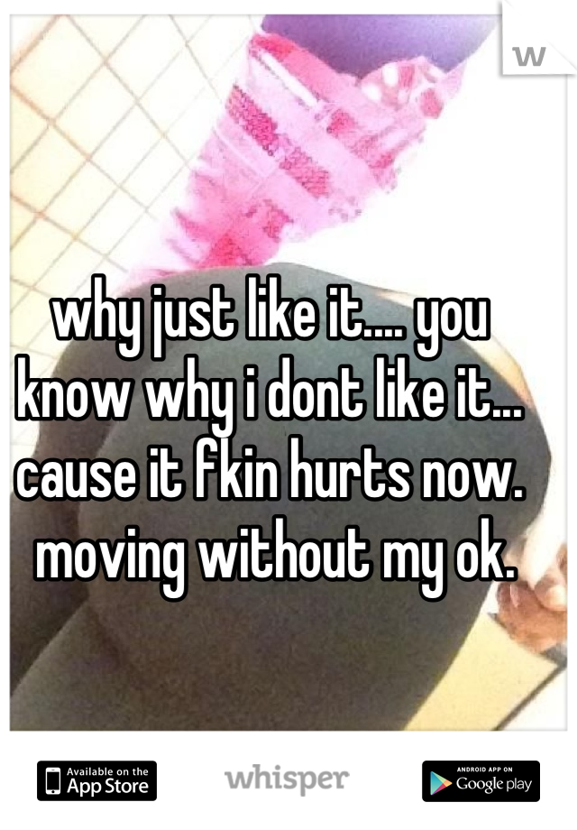 why just like it.... you know why i dont like it... cause it fkin hurts now.
 moving without my ok.