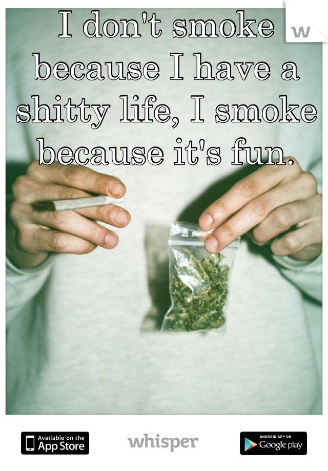 I don't smoke because I have a shitty life, I smoke because it's fun.