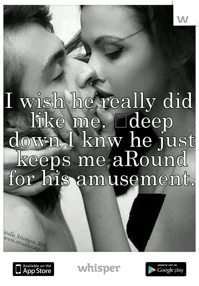 I wish he really did like me. 
deep down I knw he just keeps me aRound for his amusement.