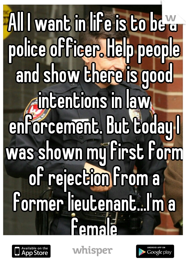 All I want in life is to be a police officer. Help people and show there is good intentions in law enforcement. But today I was shown my first form of rejection from a former lieutenant...I'm a female