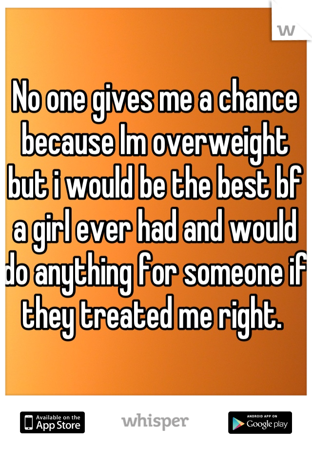 No one gives me a chance because Im overweight but i would be the best bf a girl ever had and would do anything for someone if they treated me right. 