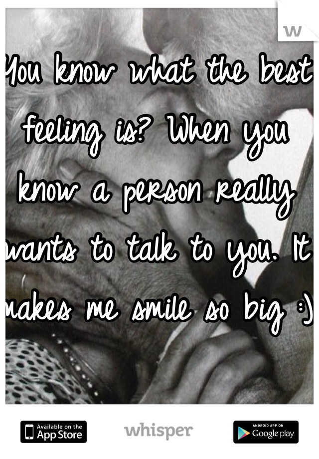 You know what the best feeling is? When you know a person really wants to talk to you. It makes me smile so big :)