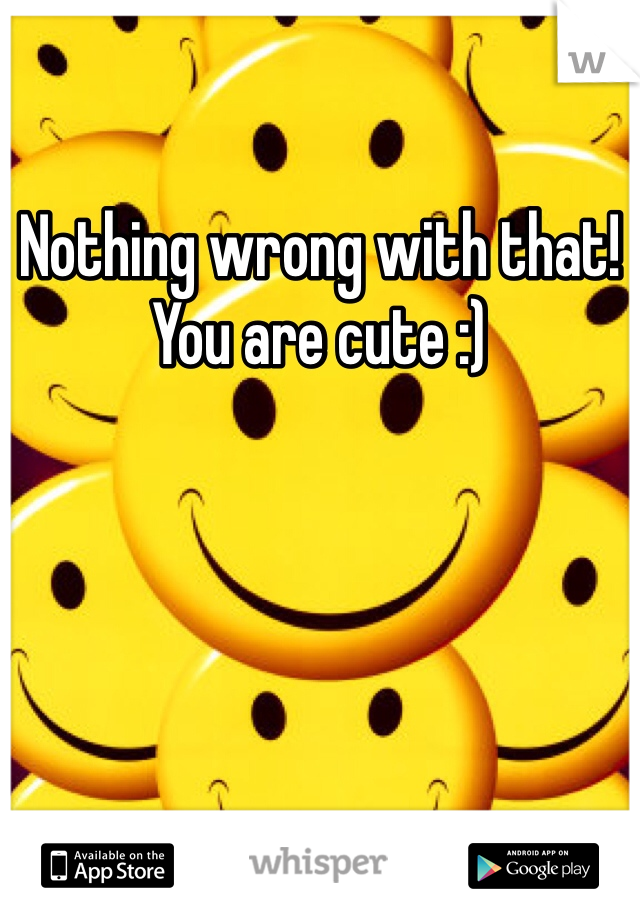 Nothing wrong with that!
You are cute :)