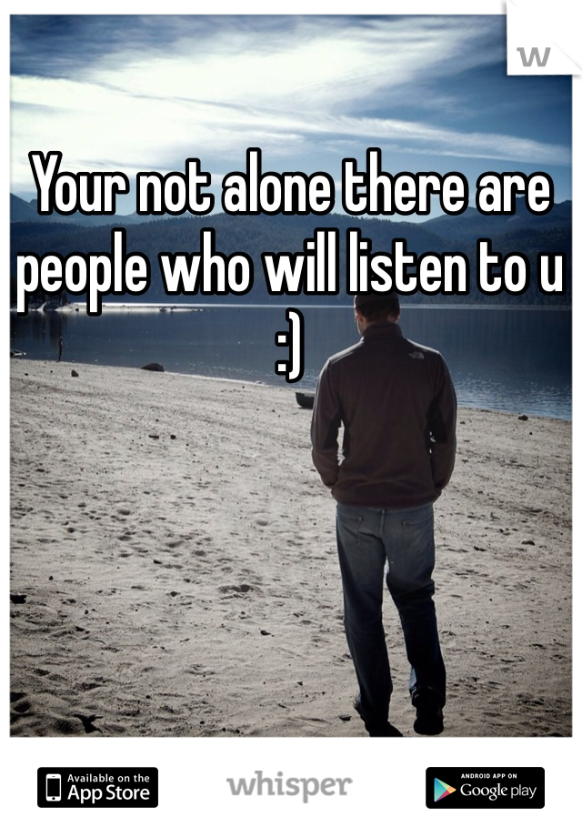 Your not alone there are people who will listen to u :) 