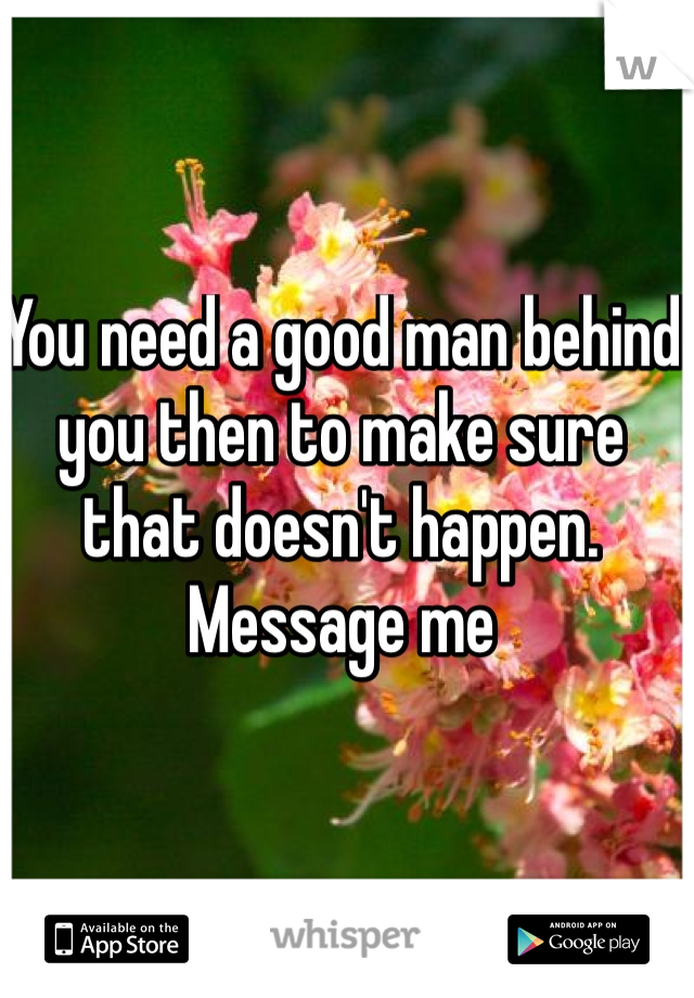You need a good man behind you then to make sure that doesn't happen. Message me
