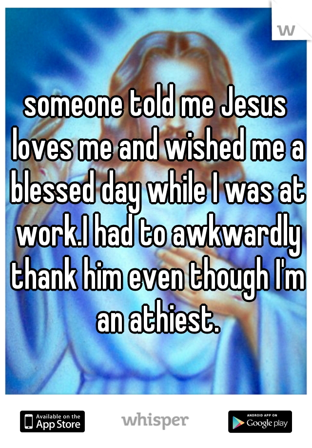 someone told me Jesus loves me and wished me a blessed day while I was at work.I had to awkwardly thank him even though I'm an athiest.
