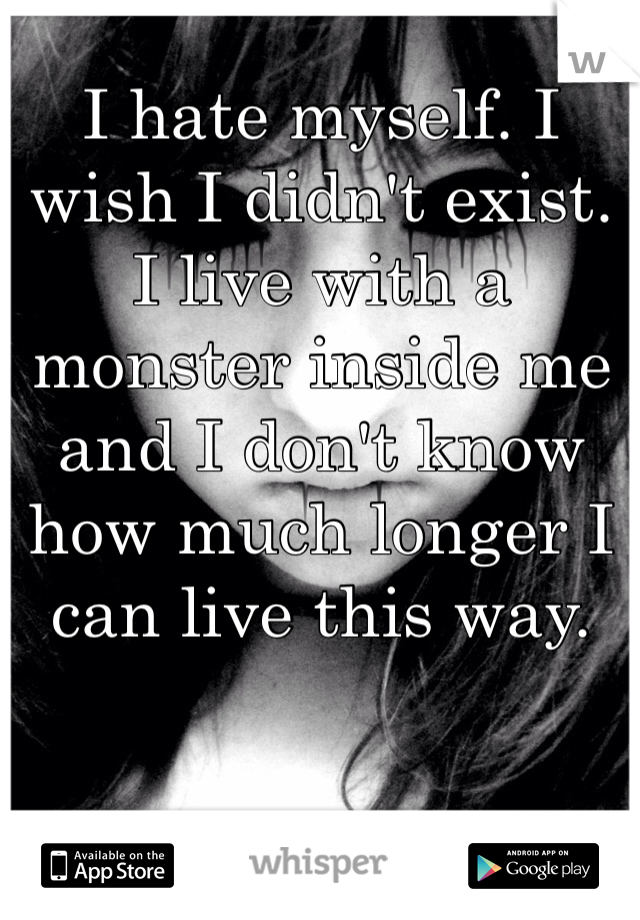 I hate myself. I wish I didn't exist. I live with a monster inside me and I don't know how much longer I can live this way.