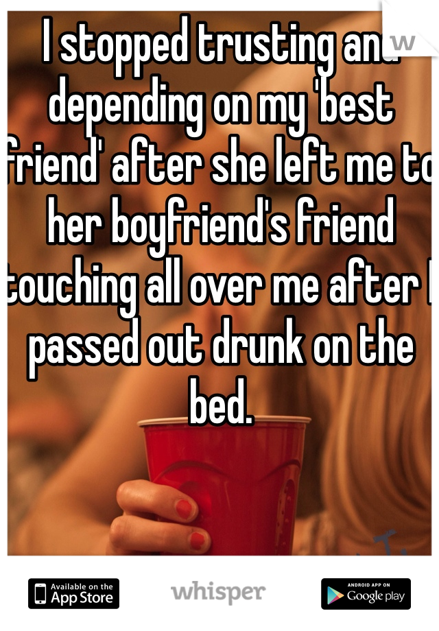 I stopped trusting and depending on my 'best friend' after she left me to her boyfriend's friend touching all over me after I passed out drunk on the bed. 