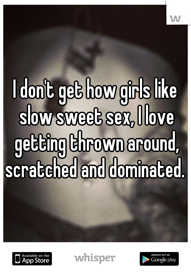 I don't get how girls like slow sweet sex, I love getting thrown around, scratched and dominated. 