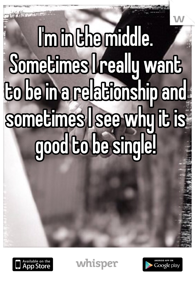 I'm in the middle. Sometimes I really want to be in a relationship and sometimes I see why it is good to be single!