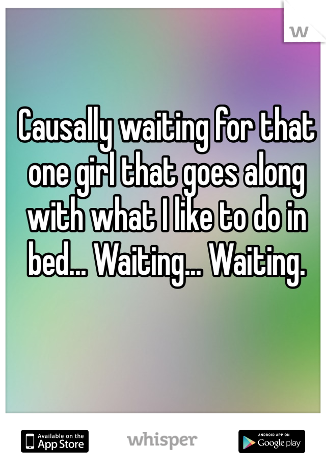 Causally waiting for that one girl that goes along with what I like to do in bed... Waiting... Waiting. 