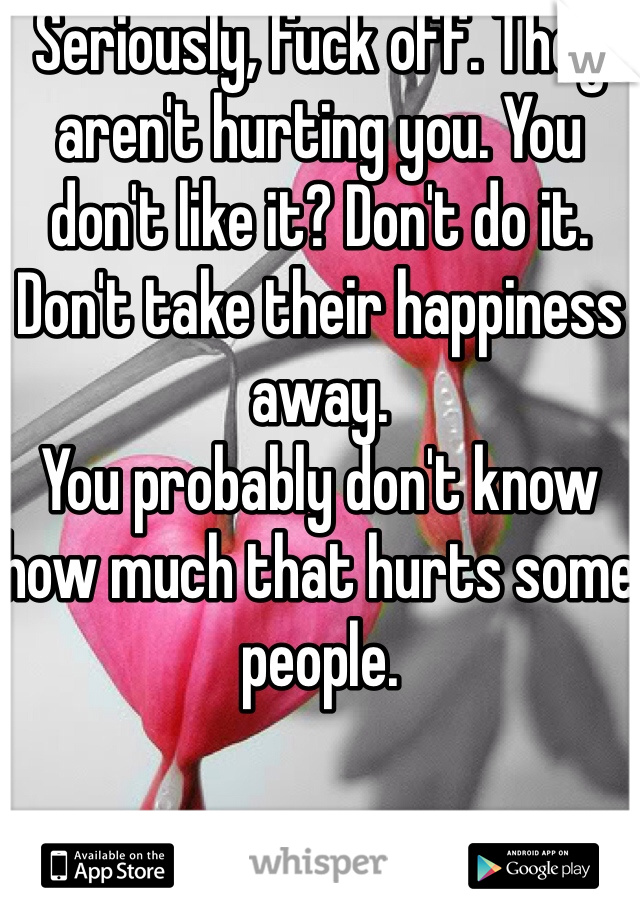 Seriously, fuck off. They aren't hurting you. You don't like it? Don't do it. Don't take their happiness away. 
You probably don't know how much that hurts some people.