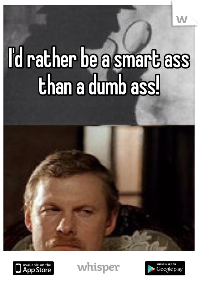 I'd rather be a smart ass than a dumb ass!