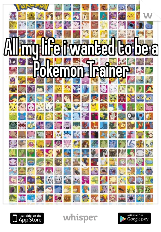 All my life i wanted to be a Pokemon Trainer