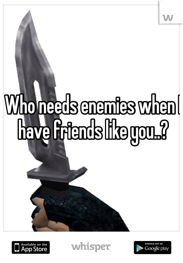 Who needs enemies when I have friends like you..? 
