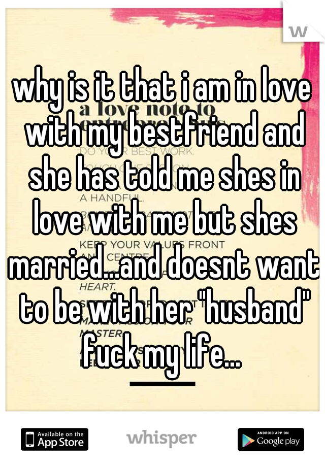 why is it that i am in love with my bestfriend and she has told me shes in love with me but shes married...and doesnt want to be with her "husband" fuck my life... 