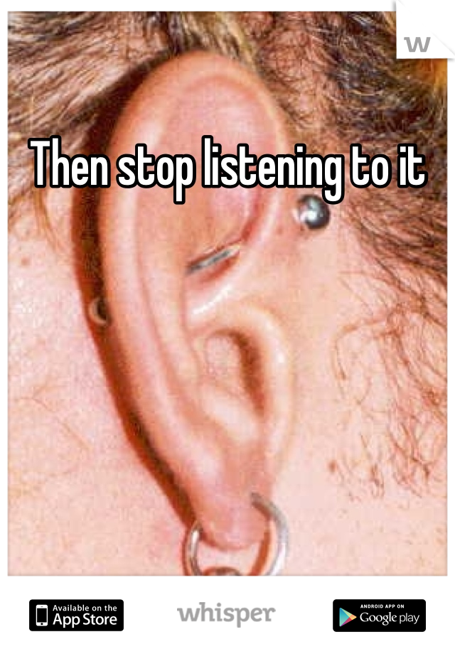 Then stop listening to it