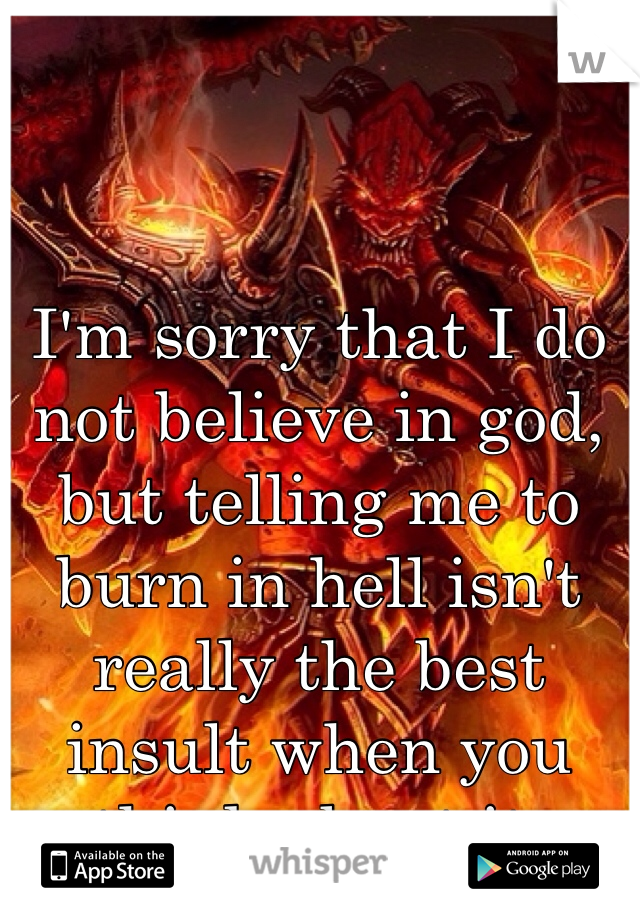 I'm sorry that I do not believe in god, but telling me to burn in hell isn't really the best insult when you think about it.