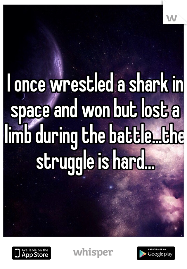 I once wrestled a shark in space and won but lost a limb during the battle...the struggle is hard...