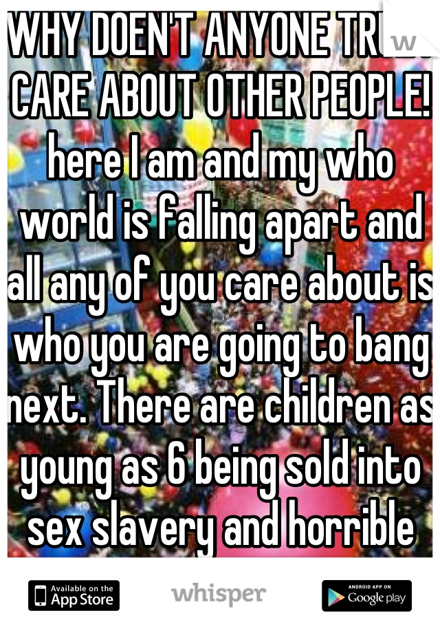 WHY DOEN'T ANYONE TRULY CARE ABOUT OTHER PEOPLE! 
here I am and my who world is falling apart and all any of you care about is who you are going to bang next. There are children as young as 6 being sold into sex slavery and horrible genocides